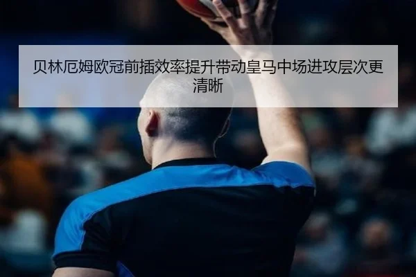 贝林厄姆欧冠前插效率提升带动皇马中场进攻层次更清晰