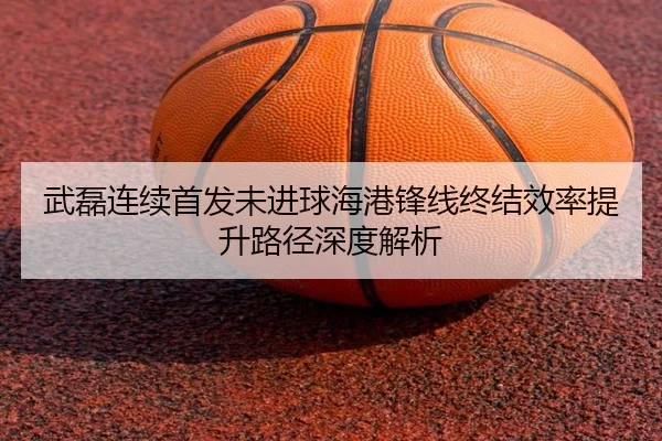 武磊连续首发未进球海港锋线终结效率提升路径深度解析