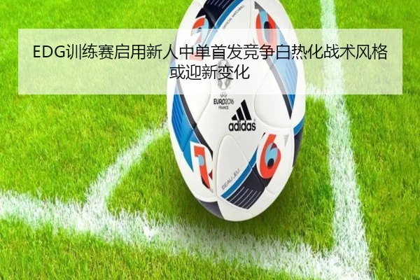 EDG训练赛启用新人中单首发竞争白热化战术风格或迎新变化